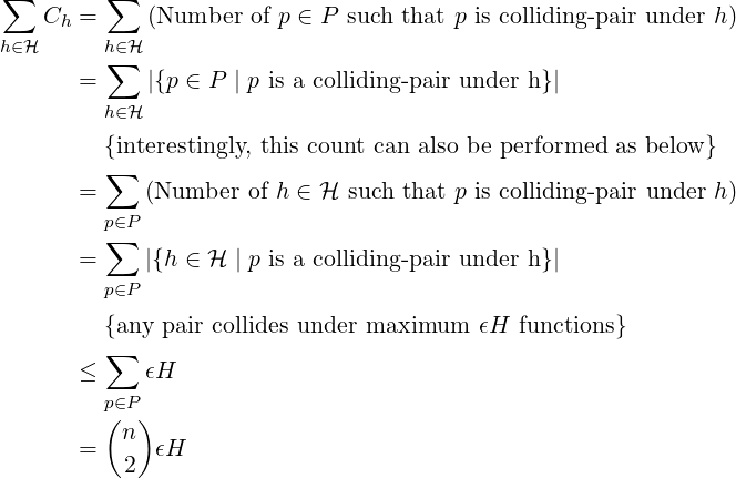 ∑         ∑
    Ch =     (Number  of p ∈ P such that p is colliding-pair under h)
h∈ℋ      h∈∑ℋ
       =     |{p ∈ P | p is a colliding-pair under h}|
         h∈ℋ
         {interestingly, this count can also be performed as below}
         ∑
       =     (Number  of h ∈ ℋ such that p is colliding-pair under h)
         p∈P
         ∑
       =     |{h ∈ ℋ  | p is a colliding-pair under h}|
         p∈P
         {any pair collides under maximum   𝜖H  functions}
         ∑
       ≤     𝜖H
         p∈P
         (n )
       =   2  𝜖H
